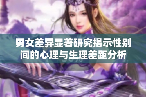 男女差异显著研究揭示性别间的心理与生理差距分析