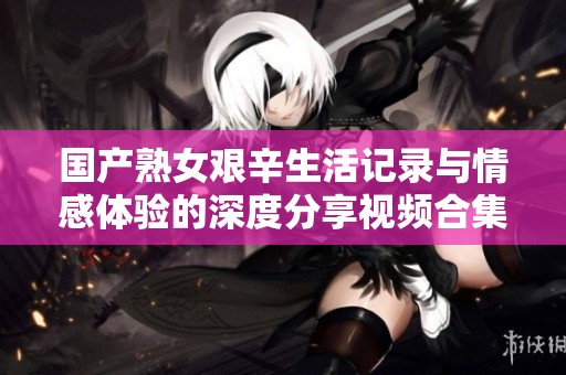 国产熟女艰辛生活记录与情感体验的深度分享视频合集