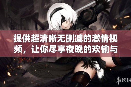 提供超清晰无删减的激情视频，让你尽享夜晚的欢愉与刺激体验
