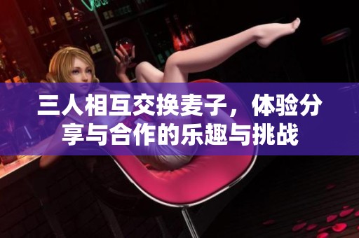 三人相互交换麦子，体验分享与合作的乐趣与挑战