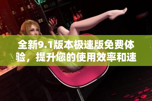 全新9.1版本极速版免费体验，提升您的使用效率和速度