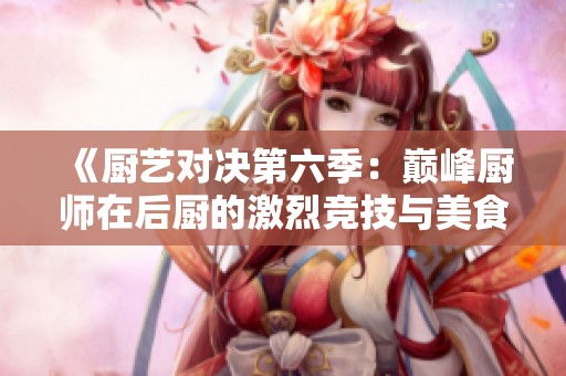 《厨艺对决第六季：巅峰厨师在后厨的激烈竞技与美食挑战》