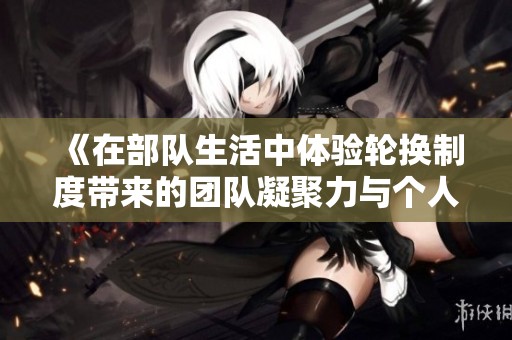《在部队生活中体验轮换制度带来的团队凝聚力与个人成长》