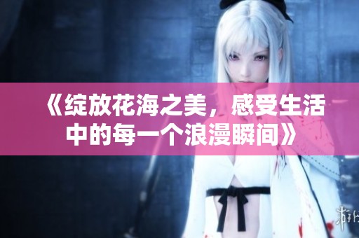《绽放花海之美，感受生活中的每一个浪漫瞬间》