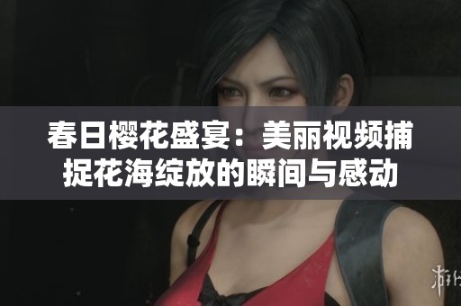 春日樱花盛宴：美丽视频捕捉花海绽放的瞬间与感动