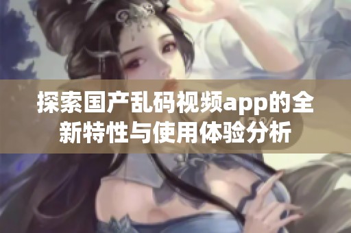 探索国产乱码视频app的全新特性与使用体验分析