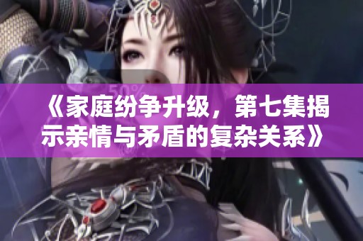 《家庭纷争升级，第七集揭示亲情与矛盾的复杂关系》