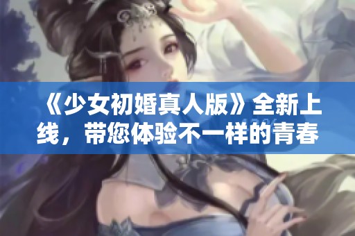 《少女初婚真人版》全新上线，带您体验不一样的青春爱情故事