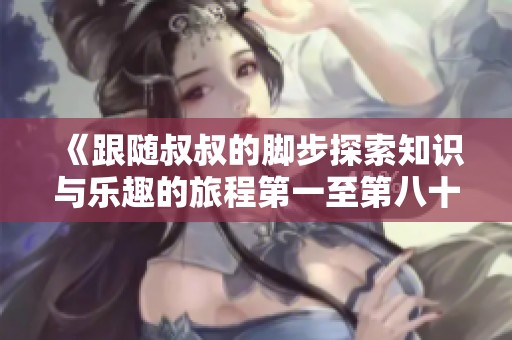 《跟随叔叔的脚步探索知识与乐趣的旅程第一至第八十集》