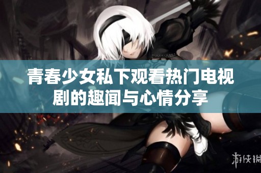 青春少女私下观看热门电视剧的趣闻与心情分享