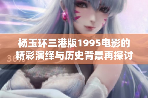 杨玉环三港版1995电影的精彩演绎与历史背景再探讨