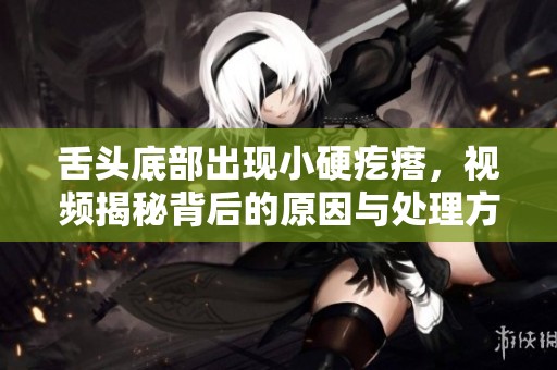 舌头底部出现小硬疙瘩，视频揭秘背后的原因与处理方法