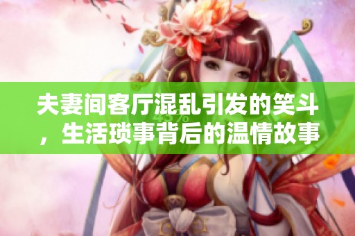 夫妻间客厅混乱引发的笑斗，生活琐事背后的温情故事