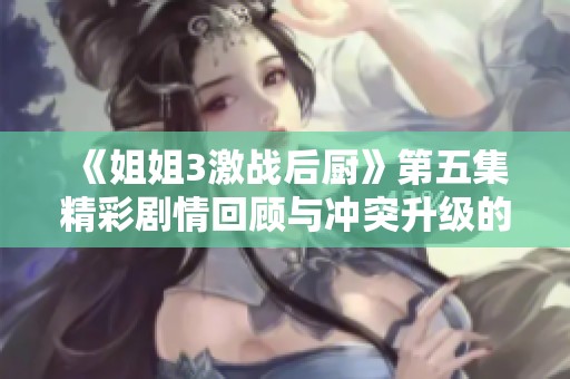 《姐姐3激战后厨》第五集精彩剧情回顾与冲突升级的幕后揭秘