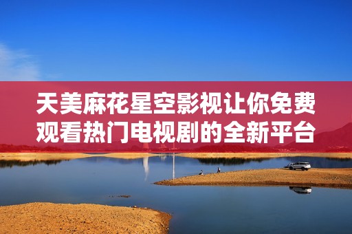天美麻花星空影视让你免费观看热门电视剧的全新平台介绍