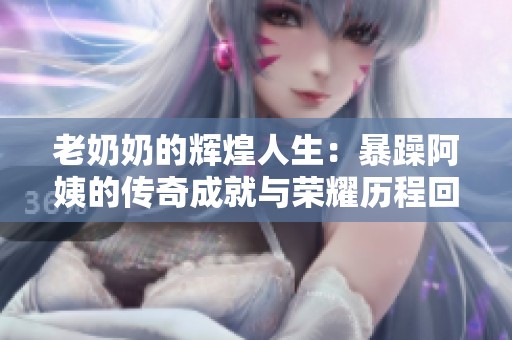 老奶奶的辉煌人生：暴躁阿姨的传奇成就与荣耀历程回顾