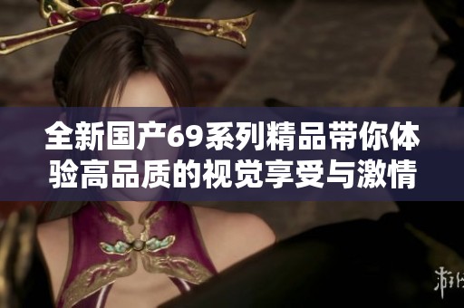 全新国产69系列精品带你体验高品质的视觉享受与激情释放