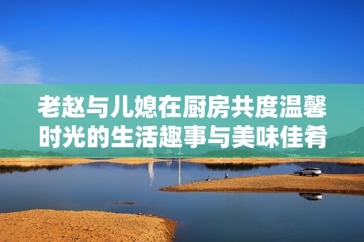 老赵与儿媳在厨房共度温馨时光的生活趣事与美味佳肴