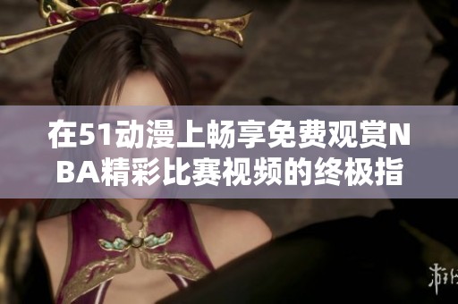 在51动漫上畅享免费观赏NBA精彩比赛视频的终极指南