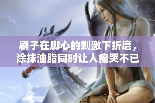 刷子在脚心的刺激下折磨，涂抹油脂同时让人痛哭不已的经历