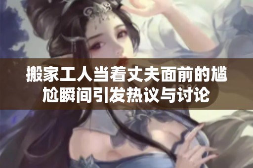搬家工人当着丈夫面前的尴尬瞬间引发热议与讨论