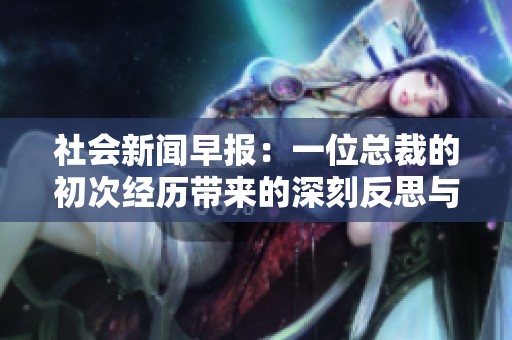 社会新闻早报：一位总裁的初次经历带来的深刻反思与启示