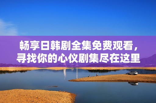 畅享日韩剧全集免费观看，寻找你的心仪剧集尽在这里