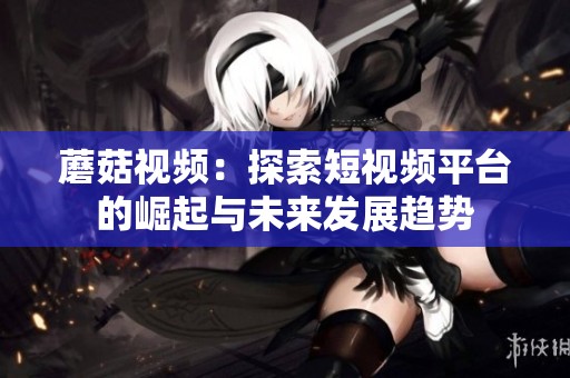 蘑菇视频：探索短视频平台的崛起与未来发展趋势