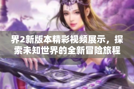 界2新版本精彩视频展示，探索未知世界的全新冒险旅程！