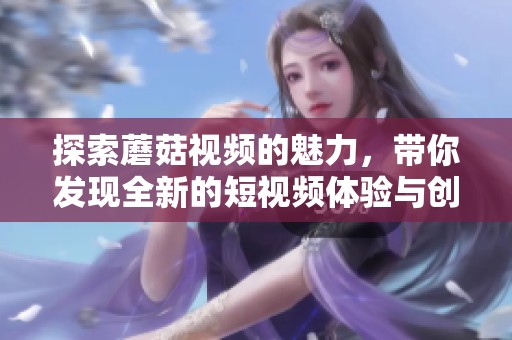 探索蘑菇视频的魅力，带你发现全新的短视频体验与创作乐趣
