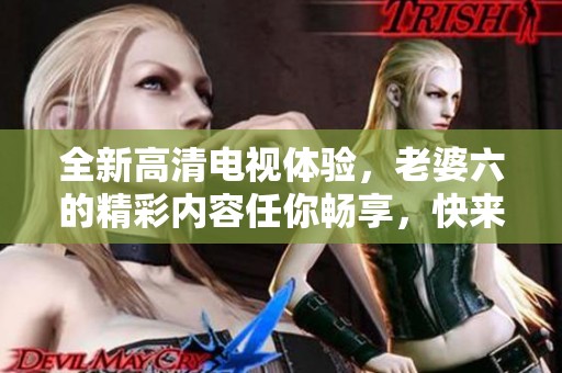 全新高清电视体验，老婆六的精彩内容任你畅享，快来获取吧！