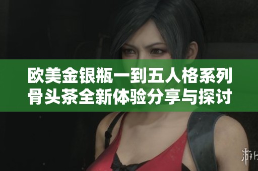 欧美金银瓶一到五人格系列骨头茶全新体验分享与探讨
