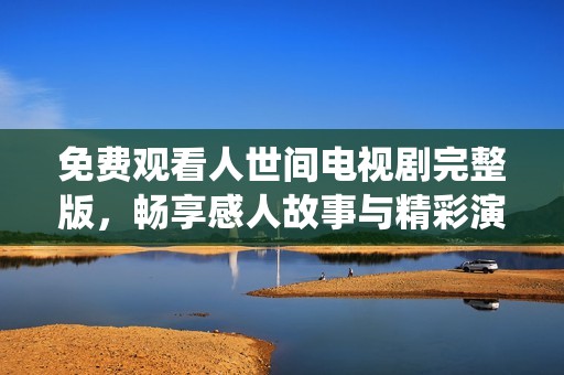 免费观看人世间电视剧完整版，畅享感人故事与精彩演绎的在线体验