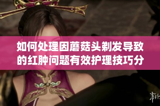 如何处理因蘑菇头剃发导致的红肿问题有效护理技巧分享(1)
