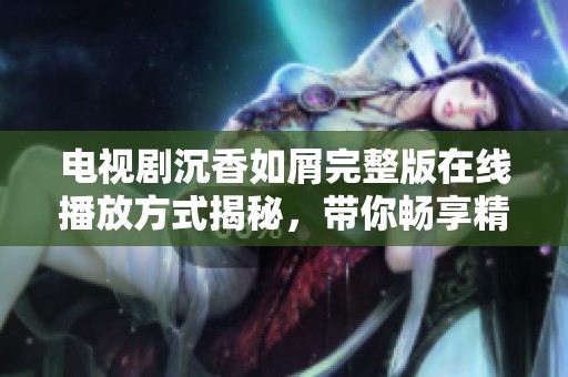 电视剧沉香如屑完整版在线播放方式揭秘，带你畅享精彩剧情与角色发展
