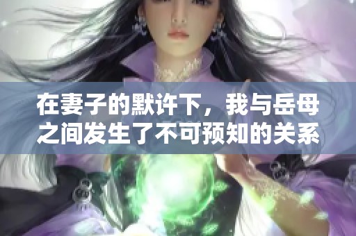 在妻子的默许下，我与岳母之间发生了不可预知的关系探索
