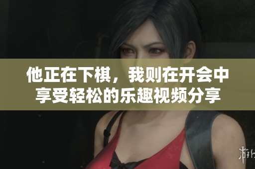 他正在下棋，我则在开会中享受轻松的乐趣视频分享