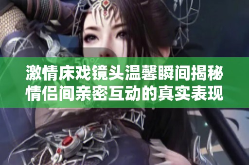 激情床戏镜头温馨瞬间揭秘情侣间亲密互动的真实表现