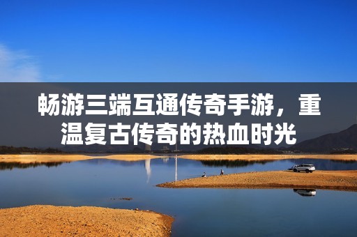 畅游三端互通传奇手游，重温复古传奇的热血时光