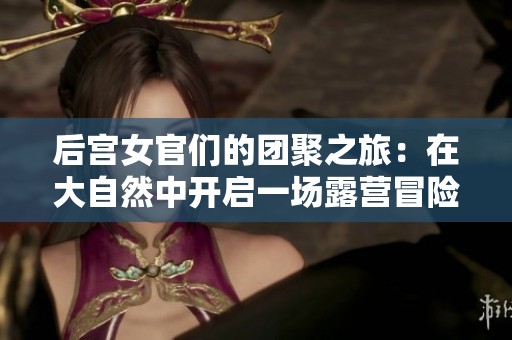 后宫女官们的团聚之旅：在大自然中开启一场露营冒险