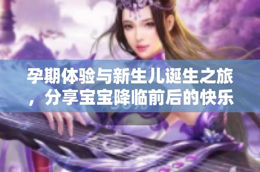 孕期体验与新生儿诞生之旅，分享宝宝降临前后的快乐与挑战
