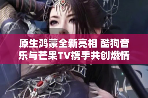 原生鸿蒙全新亮相 酷狗音乐与芒果TV携手共创燃情体验