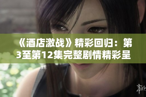 《酒店激战》精彩回归：第3至第12集完整剧情精彩呈现