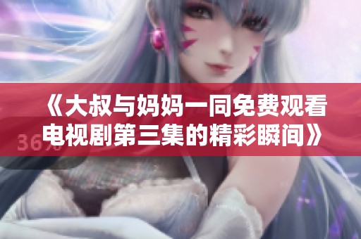 《大叔与妈妈一同免费观看电视剧第三集的精彩瞬间》