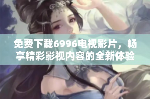 免费下载6996电视影片，畅享精彩影视内容的全新体验