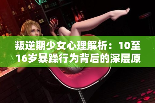叛逆期少女心理解析：10至16岁暴躁行为背后的深层原因