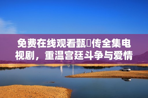 免费在线观看甄嬛传全集电视剧，重温宫廷斗争与爱情纠葛的经典之作