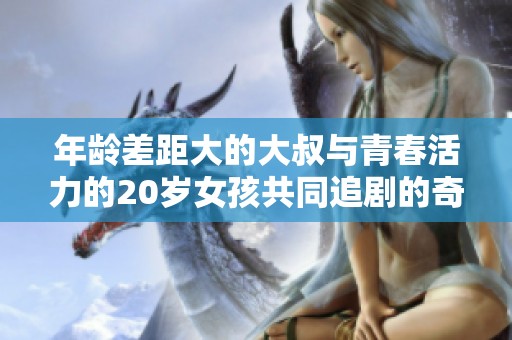 年龄差距大的大叔与青春活力的20岁女孩共同追剧的奇妙时光