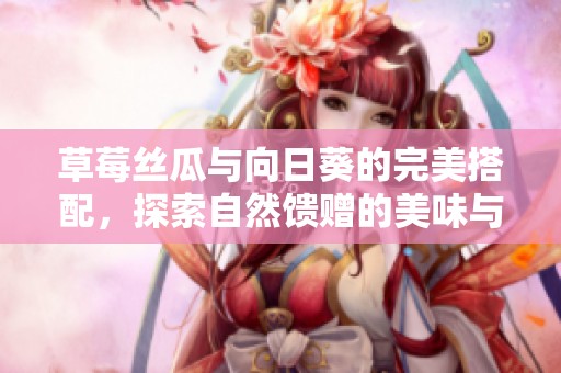 草莓丝瓜与向日葵的完美搭配，探索自然馈赠的美味与健康阳光之旅