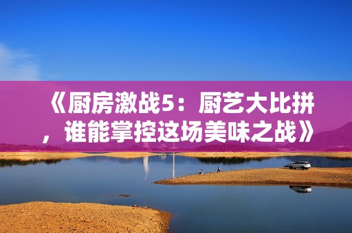 《厨房激战5：厨艺大比拼，谁能掌控这场美味之战》